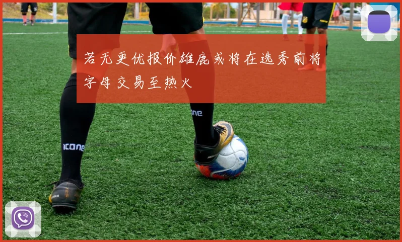 若无更优报价雄鹿或将在选秀前将字母交易至热火