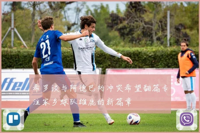 希罗谈与阿德巴约冲突希望翻篇专注家乡球队雄鹿的新篇章