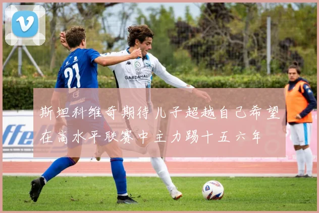 斯坦科维奇期待儿子超越自己希望在高水平联赛中主力踢十五六年