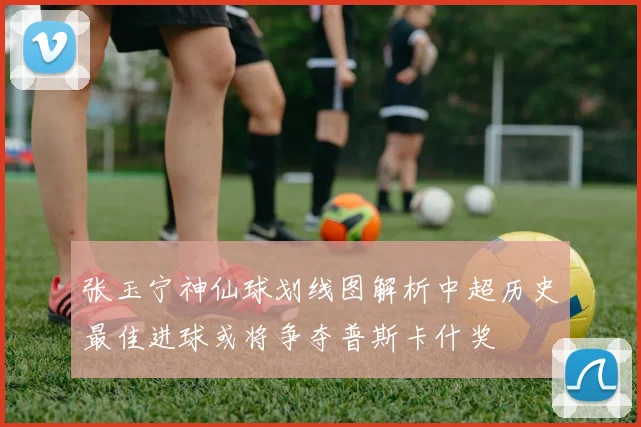 张玉宁神仙球划线图解析中超历史最佳进球或将争夺普斯卡什奖