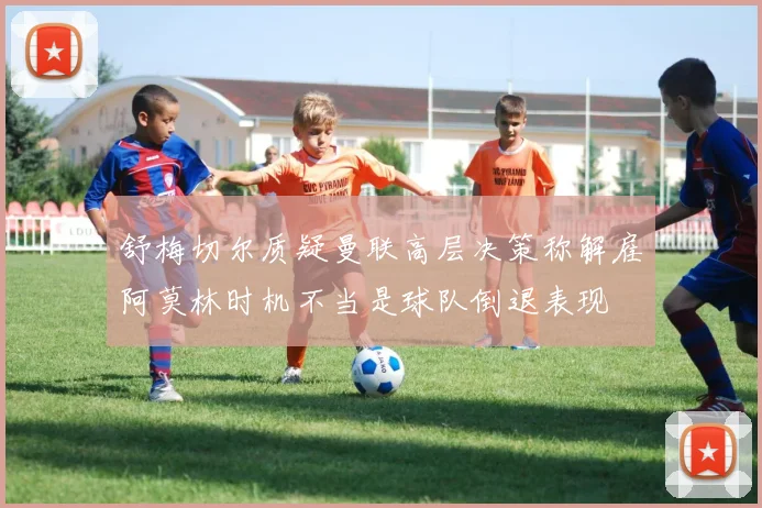 舒梅切尔质疑曼联高层决策称解雇阿莫林时机不当是球队倒退表现