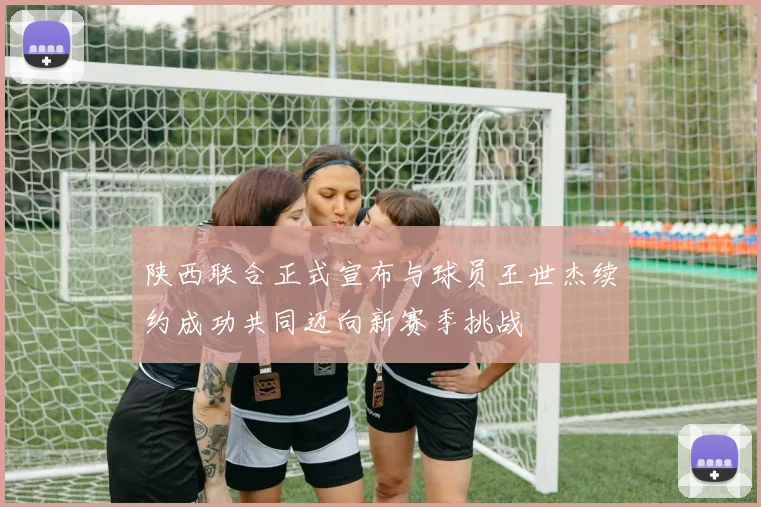 陕西联合正式宣布与球员王世杰续约成功共同迈向新赛季挑战