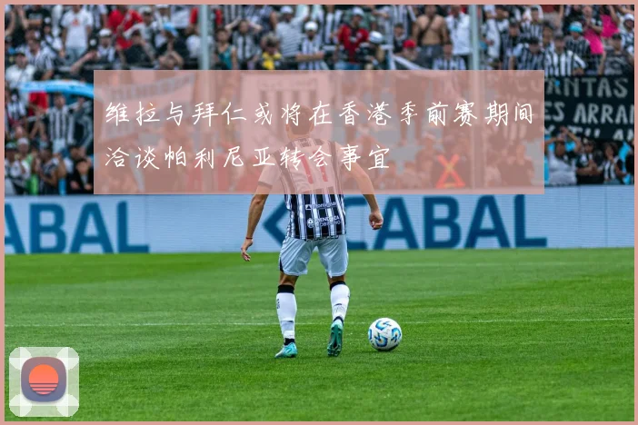 维拉与拜仁或将在香港季前赛期间洽谈帕利尼亚转会事宜