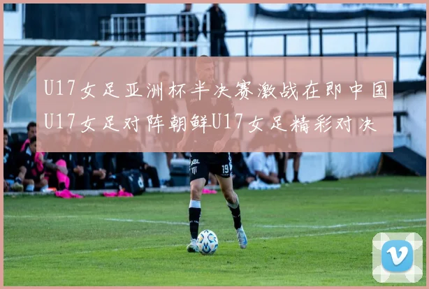 U17女足亚洲杯半决赛激战在即中国U17女足对阵朝鲜U17女足精彩对决即将开启
