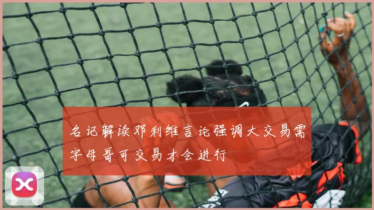 名记解读邓利维言论强调大交易需字母哥可交易才会进行