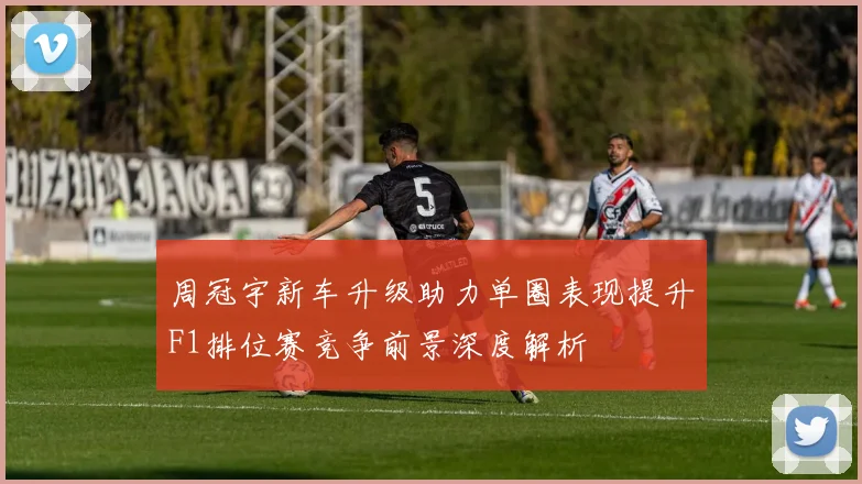 周冠宇新车升级助力单圈表现提升F1排位赛竞争前景深度解析