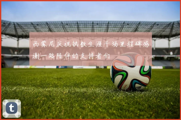西蒙尼庆祝执教生涯千场里程碑感谢一路陪伴的支持者们