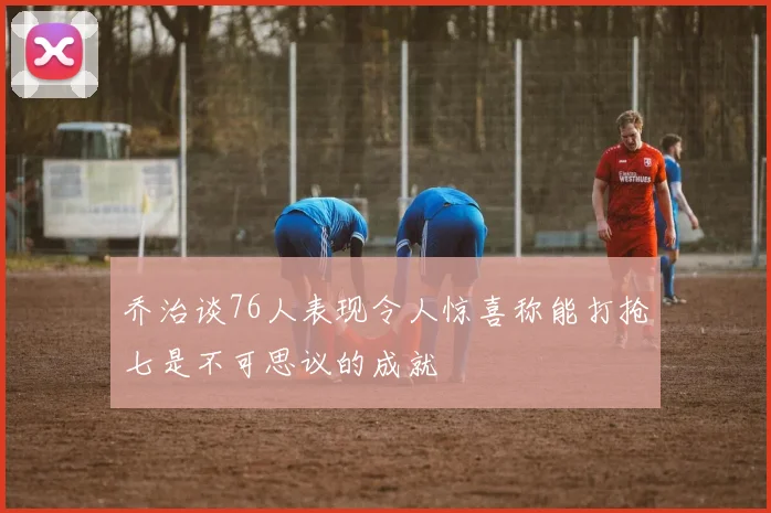 乔治谈76人表现令人惊喜称能打抢七是不可思议的成就