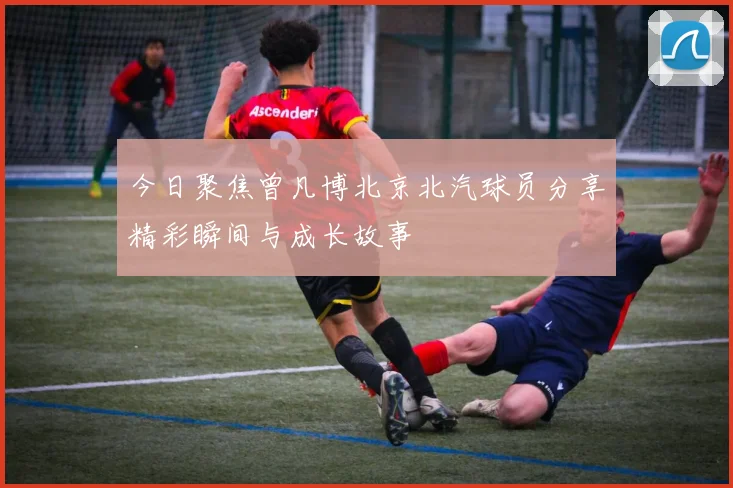 今日聚焦曾凡博北京北汽球员分享精彩瞬间与成长故事