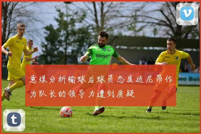 意媒分析输球后球员态度迈尼昂作为队长的领导力遭到质疑
